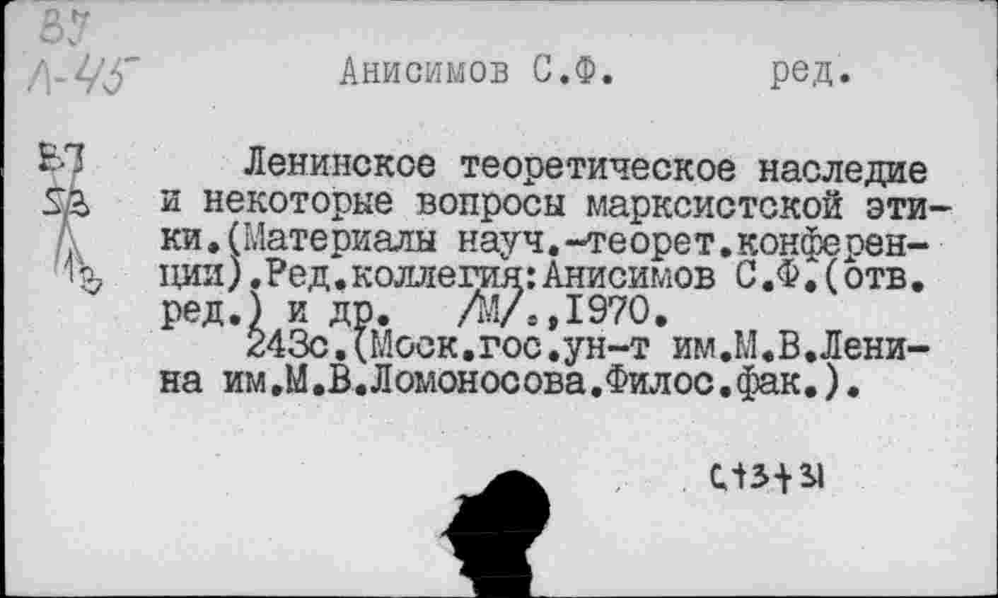 ﻿Анисимов С.Ф
ред
Ленинское теоретическое наследие и некоторые вопросы марксистской эти ки.(Материалы науч.-теорет.конференции) .Ред.коллегия:Анисимов С.Ф.(отв. ред.) и др. АЛ,1970.
243с.(Моск.гос.ун-т им.М.В.Ленина им.М.В.Ломоносова.Филос.фак.).
слз*31